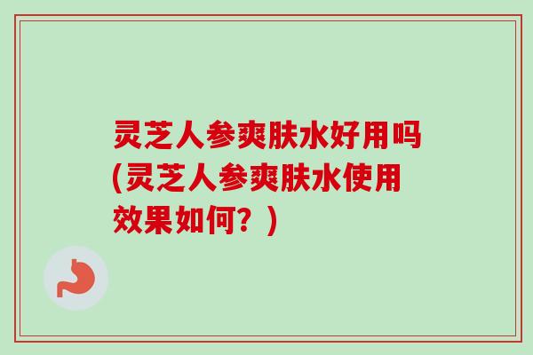 灵芝人参爽肤水好用吗(灵芝人参爽肤水使用效果如何？)