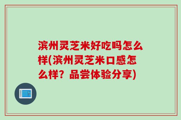 滨州灵芝米好吃吗怎么样(滨州灵芝米口感怎么样？品尝体验分享)