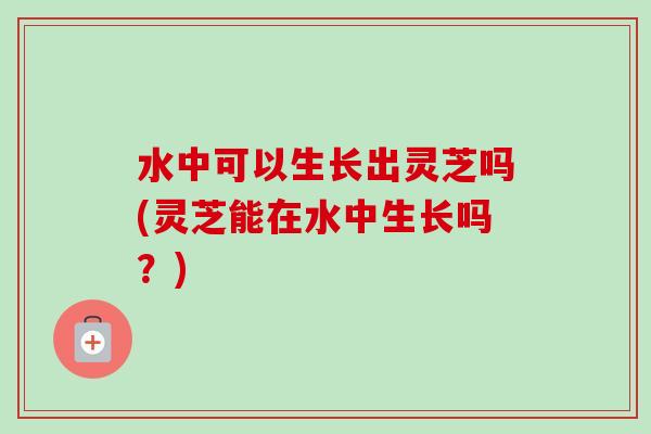 水中可以生长出灵芝吗(灵芝能在水中生长吗？)