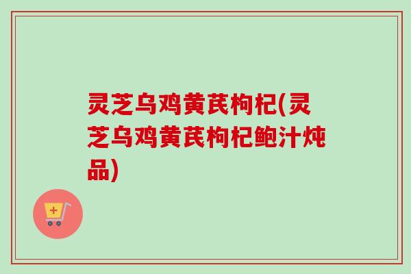 灵芝乌鸡黄芪枸杞(灵芝乌鸡黄芪枸杞鲍汁炖品)