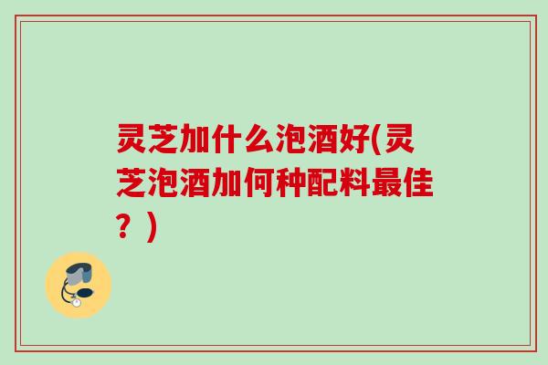 灵芝加什么泡酒好(灵芝泡酒加何种配料最佳？)