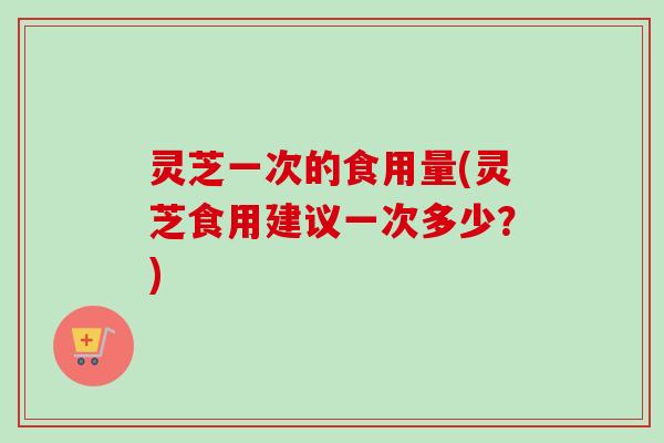 灵芝一次的食用量(灵芝食用建议一次多少？)