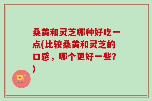 桑黄和灵芝哪种好吃一点(比较桑黄和灵芝的口感，哪个更好一些？)