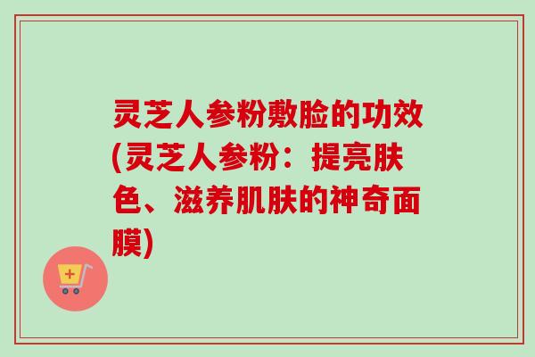 灵芝人参粉敷脸的功效(灵芝人参粉：提亮肤色、滋养肌肤的神奇面膜)