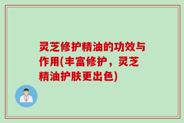 灵芝修护精油的功效与作用(丰富修护，灵芝精油护肤更出色)