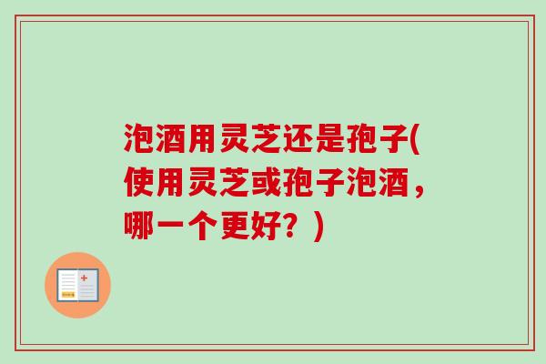 泡酒用灵芝还是孢子(使用灵芝或孢子泡酒，哪一个更好？)
