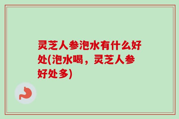 灵芝人参泡水有什么好处(泡水喝，灵芝人参好处多)