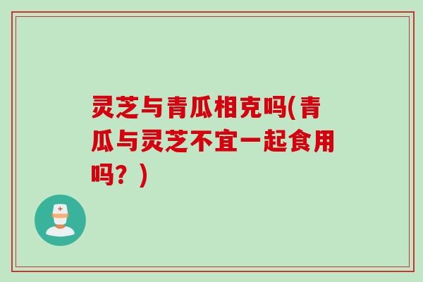 灵芝与青瓜相克吗(青瓜与灵芝不宜一起食用吗？)