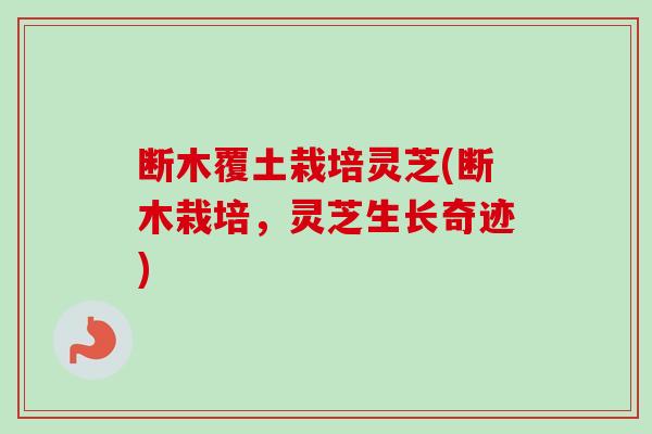 断木覆土栽培灵芝(断木栽培，灵芝生长奇迹)