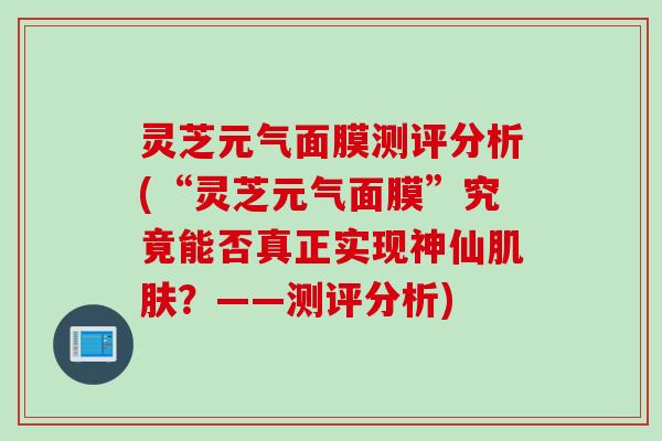 灵芝元气面膜测评分析(“灵芝元气面膜”究竟能否真正实现神仙肌肤？——测评分析)
