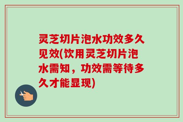 灵芝切片泡水功效多久见效(饮用灵芝切片泡水需知，功效需等待多久才能显现)