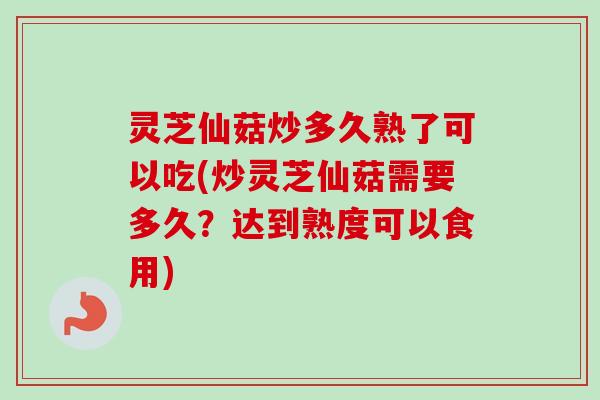 灵芝仙菇炒多久熟了可以吃(炒灵芝仙菇需要多久？达到熟度可以食用)