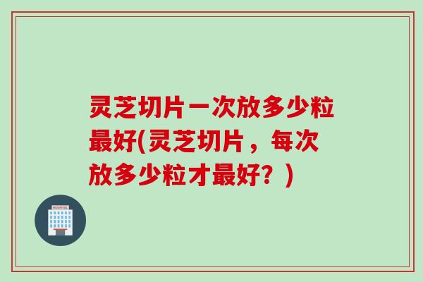灵芝切片一次放多少粒最好(灵芝切片，每次放多少粒才最好？)