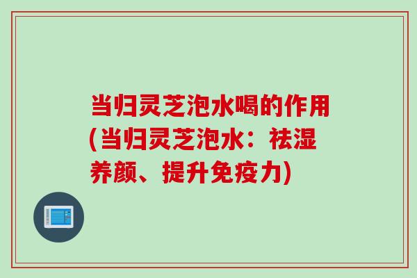 当归灵芝泡水喝的作用(当归灵芝泡水：祛湿养颜、提升免疫力)