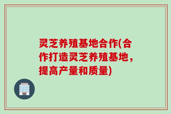 灵芝养殖基地合作(合作打造灵芝养殖基地，提高产量和质量)