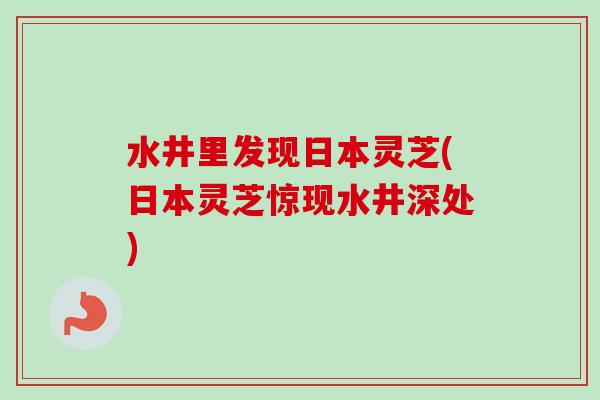 水井里发现日本灵芝(日本灵芝惊现水井深处)