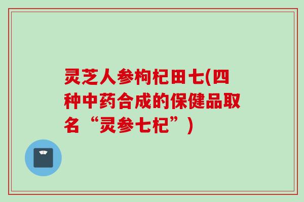 灵芝人参枸杞田七(四种中药合成的保健品取名“灵参七杞”)