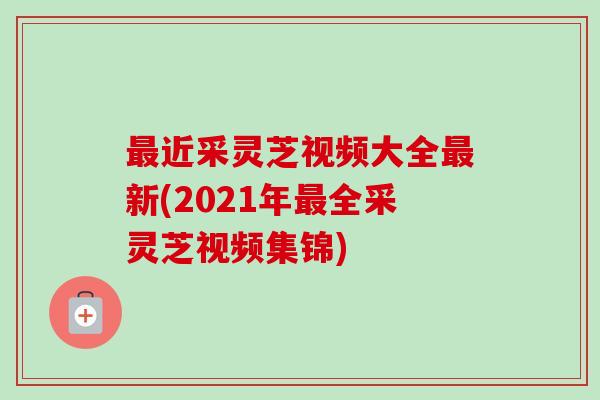最近采灵芝视频大全最新(2021年最全采灵芝视频集锦)
