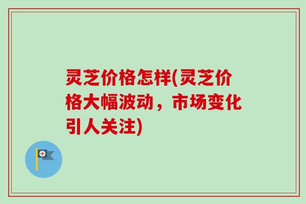 灵芝价格怎样(灵芝价格大幅波动，市场变化引人关注)