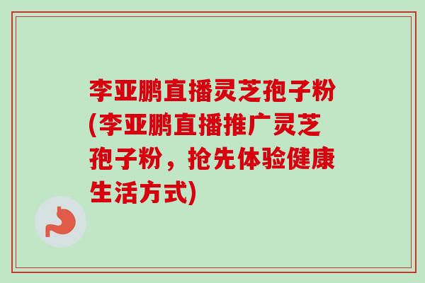李亚鹏直播灵芝孢子粉(李亚鹏直播推广灵芝孢子粉，抢先体验健康生活方式)