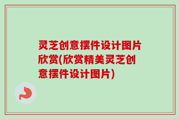灵芝创意摆件设计图片欣赏(欣赏精美灵芝创意摆件设计图片)