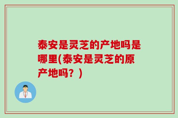 泰安是灵芝的产地吗是哪里(泰安是灵芝的原产地吗？)