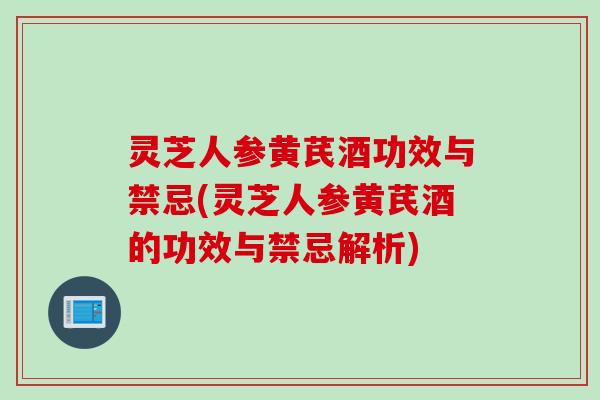 灵芝人参黄芪酒功效与禁忌(灵芝人参黄芪酒的功效与禁忌解析)