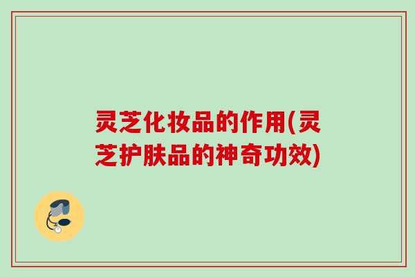 灵芝化妆品的作用(灵芝护肤品的神奇功效)