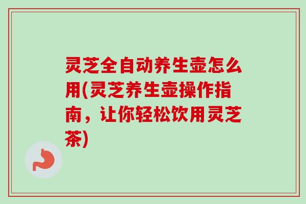 灵芝全自动养生壶怎么用(灵芝养生壶操作指南，让你轻松饮用灵芝茶)