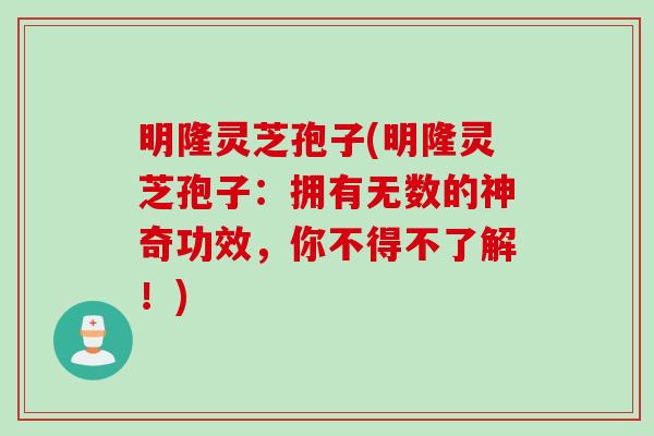 明隆灵芝孢子(明隆灵芝孢子：拥有无数的神奇功效，你不得不了解！)