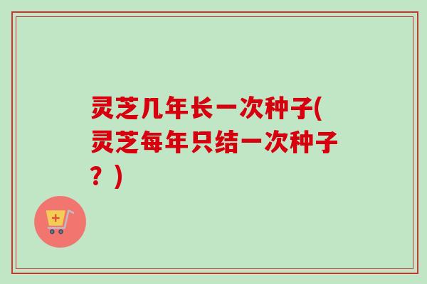 灵芝几年长一次种子(灵芝每年只结一次种子？)