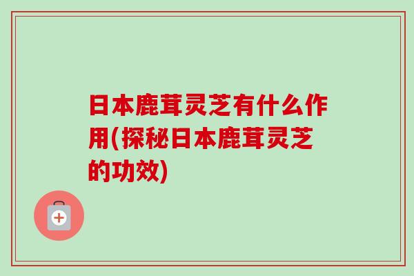 日本鹿茸灵芝有什么作用(探秘日本鹿茸灵芝的功效)