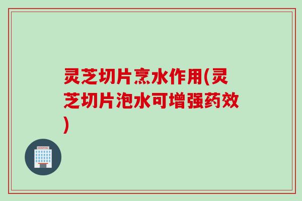 灵芝切片烹水作用(灵芝切片泡水可增强药效)