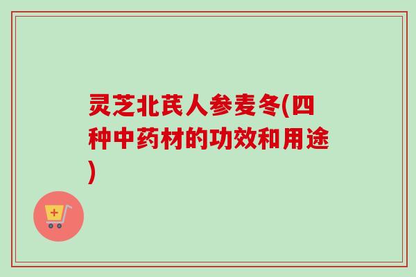 灵芝北芪人参麦冬(四种中药材的功效和用途)