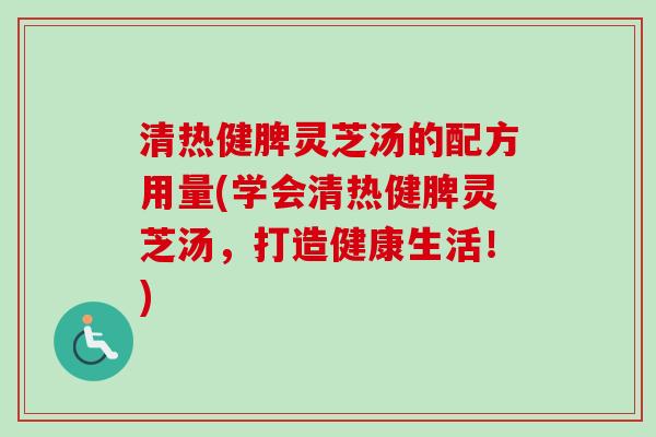 清热健脾灵芝汤的配方用量(学会清热健脾灵芝汤，打造健康生活！)