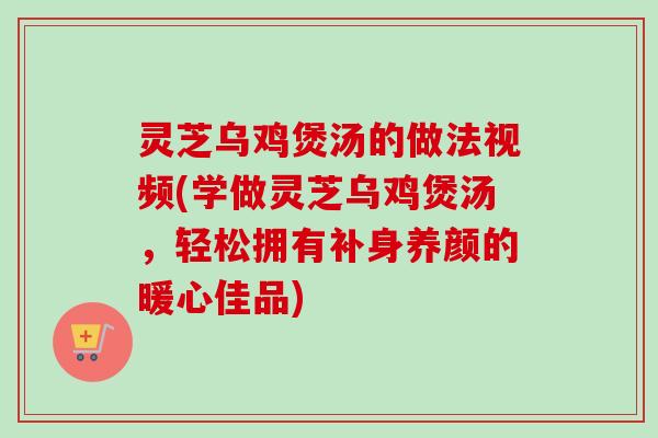 灵芝乌鸡煲汤的做法视频(学做灵芝乌鸡煲汤，轻松拥有补身养颜的暖心佳品)