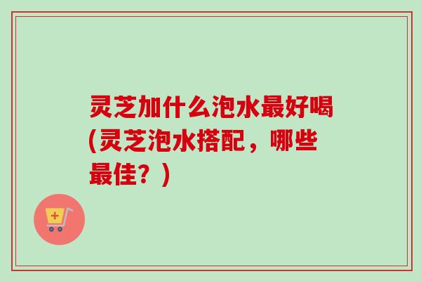 灵芝加什么泡水最好喝(灵芝泡水搭配，哪些最佳？)