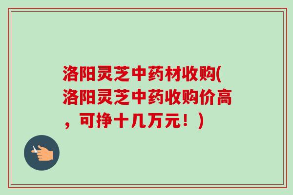 洛阳灵芝材收购(洛阳灵芝收购价高,可挣十几万元!) 洛阳灵芝材收购(洛阳灵芝收购价高,可挣十几万元!)