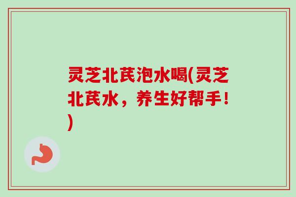 灵芝北芪泡水喝(灵芝北芪水，养生好帮手！)
