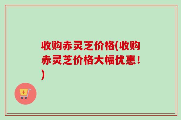 收购赤灵芝价格(收购赤灵芝价格大幅优惠！)