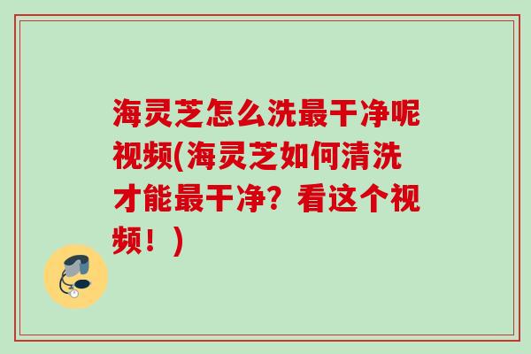 海灵芝怎么洗最干净呢视频(海灵芝如何清洗才能最干净？看这个视频！)