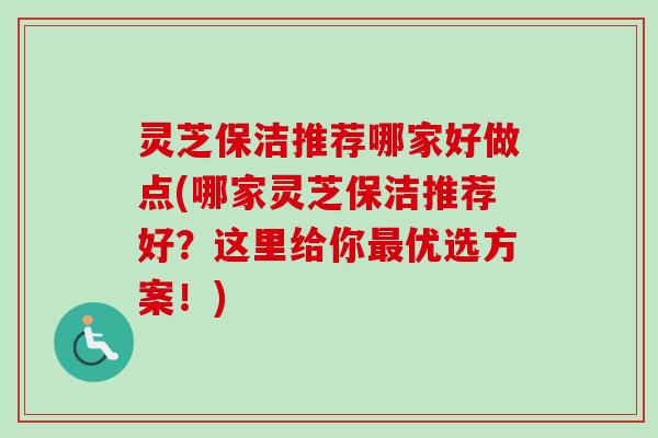 灵芝保洁推荐哪家好做点(哪家灵芝保洁推荐好？这里给你最优选方案！)
