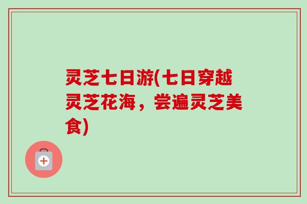 灵芝七日游(七日穿越灵芝花海，尝遍灵芝美食)