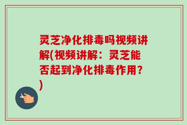 灵芝净化排毒吗视频讲解(视频讲解：灵芝能否起到净化排毒作用？)
