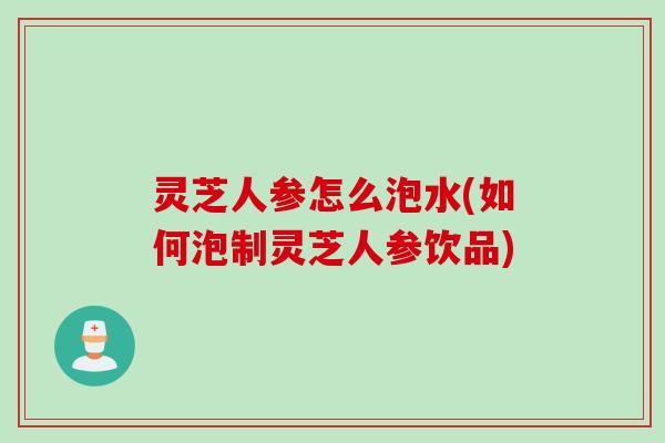 灵芝人参怎么泡水(如何泡制灵芝人参饮品) 灵芝人参怎么泡水(如何泡制灵芝人参饮品)