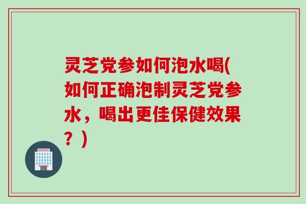 灵芝党参如何泡水喝(如何正确泡制灵芝党参水，喝出更佳保健效果？)