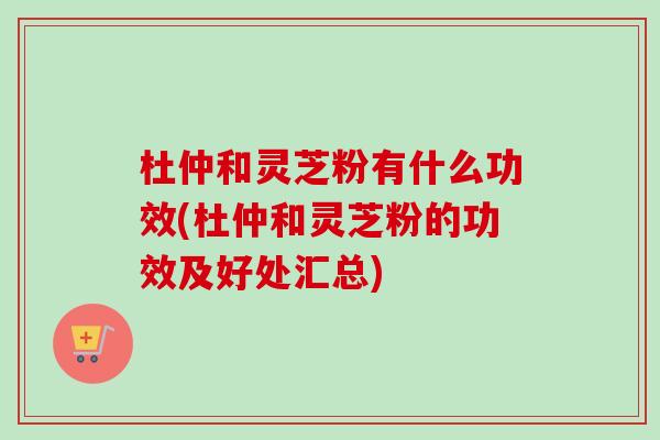 杜仲和灵芝粉有什么功效(杜仲和灵芝粉的功效及好处汇总)