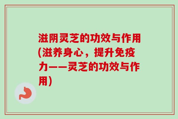 滋阴灵芝的功效与作用(滋养身心，提升免疫力——灵芝的功效与作用)