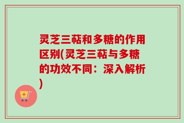 灵芝三萜和多糖的作用区别(灵芝三萜与多糖的功效不同：深入解析)
