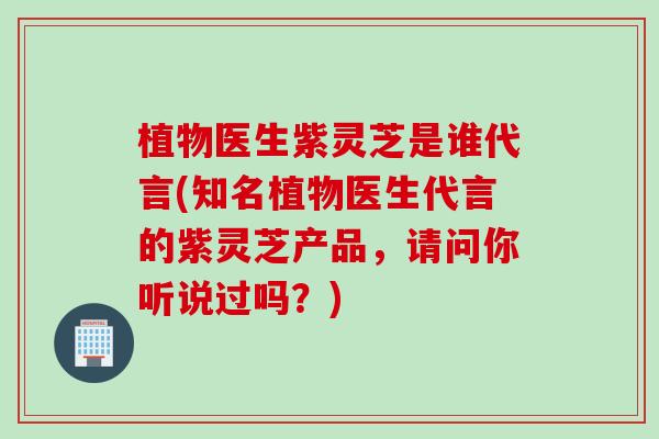 植物医生紫灵芝是谁代言(知名植物医生代言的紫灵芝产品，请问你听说过吗？)